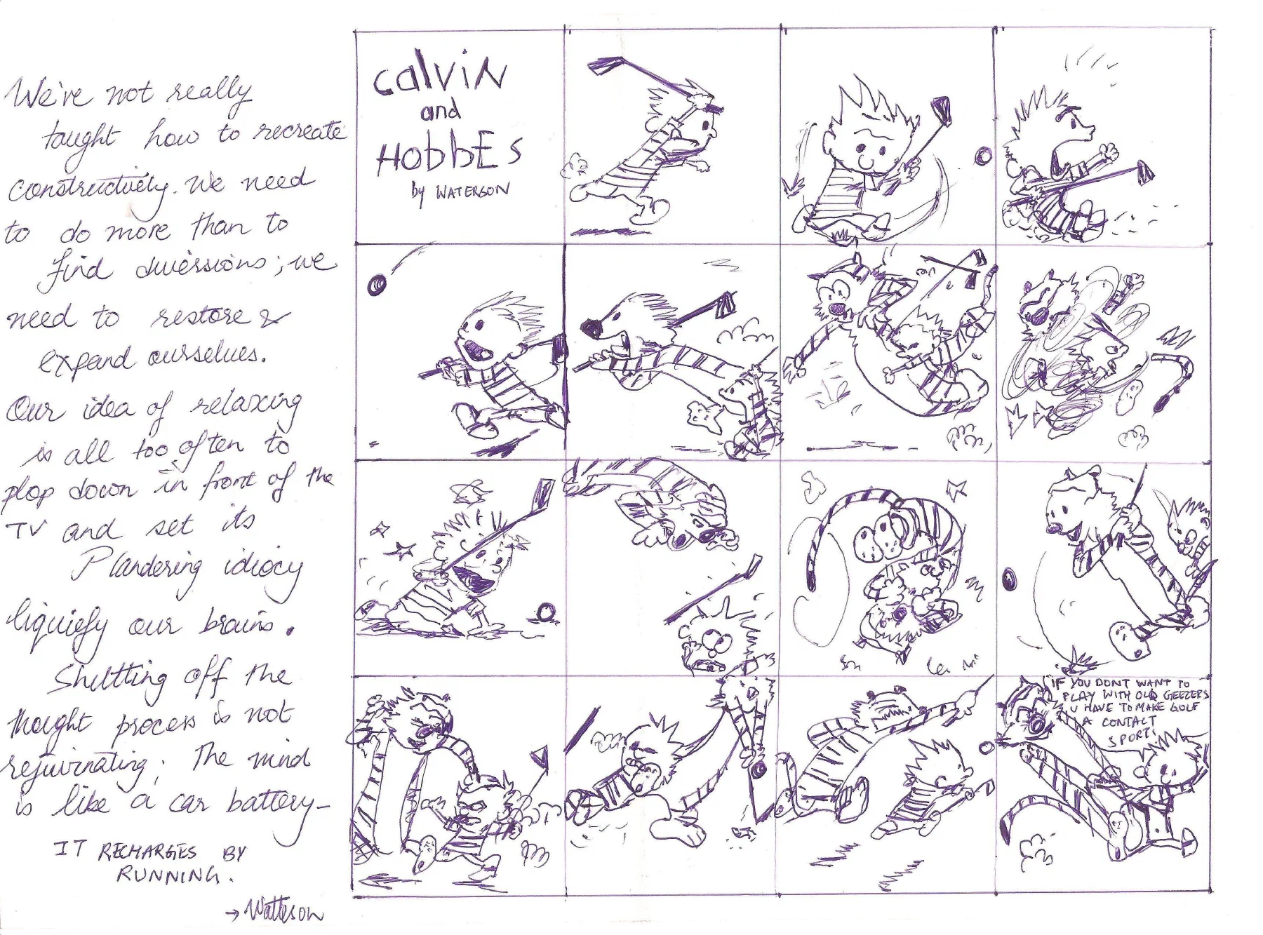 This is a Calvin & Hobbes sketch with an excellent quote by the legendary Bill Watterson about how to keep your mind engaged and that just plopping down in front of an entertainment center isn't the same as real rejuvenation. The sketch itself is a series of Calvin & Hobbes panels that shows them playing golf and then lamenting at the silliness of golf. I wanted to write the quote, and I wanted to have something to represent Mr. Watterson. This was perfect. It showed the art-work and dynamism without muddying the quote with any extra context. 