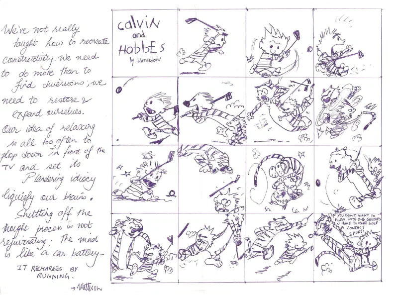 This is a Calvin & Hobbes sketch with an excellent quote by the legendary Bill Watterson about how to keep your mind engaged and that just plopping down in front of an entertainment center isn't the same as real rejuvenation. The sketch itself is a series of Calvin & Hobbes panels that shows them playing golf and then lamenting at the silliness of golf. I wanted to write the quote, and I wanted to have something to represent Mr. Watterson. This was perfect. It showed the art-work and dynamism without muddying the quote with any extra context. 